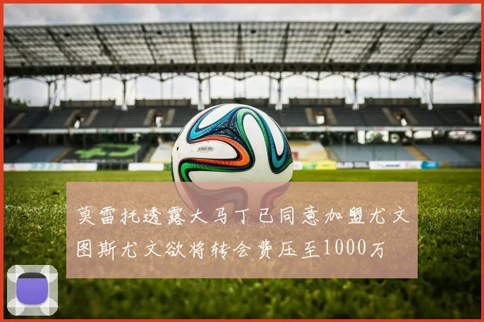 莫雷托透露大马丁已同意加盟尤文图斯尤文欲将转会费压至1000万