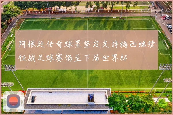 阿根廷传奇球星坚定支持梅西继续征战足球赛场至下届世界杯