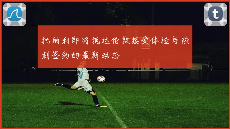 托纳利即将抵达伦敦接受体检与热刺签约的最新动态