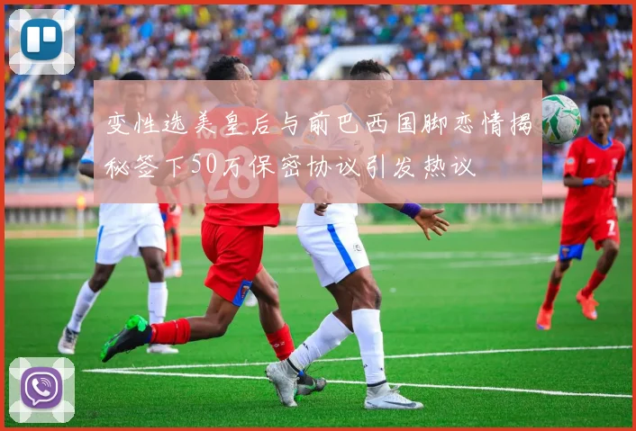 变性选美皇后与前巴西国脚恋情揭秘签下50万保密协议引发热议