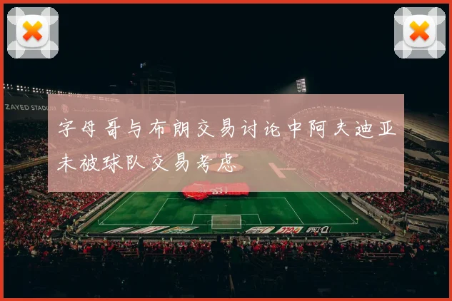 字母哥与布朗交易讨论中阿夫迪亚未被球队交易考虑