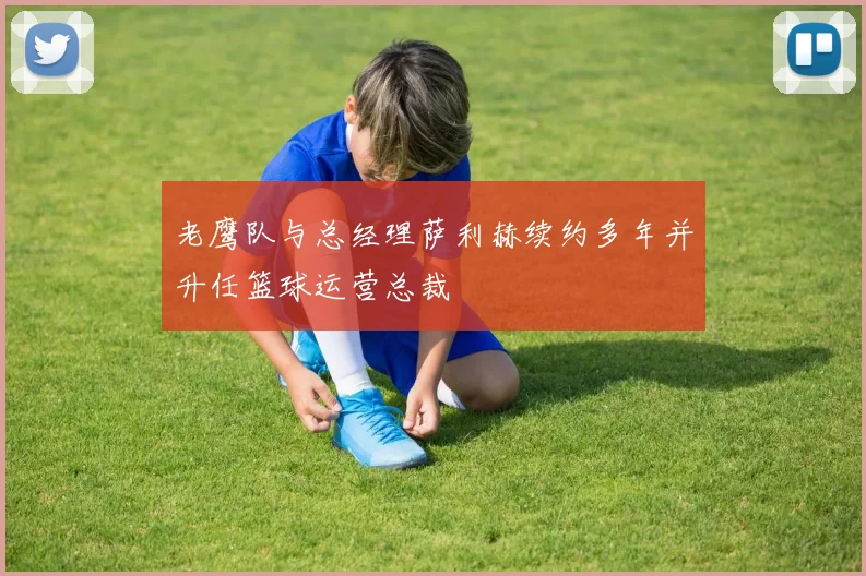 老鹰队与总经理萨利赫续约多年并升任篮球运营总裁