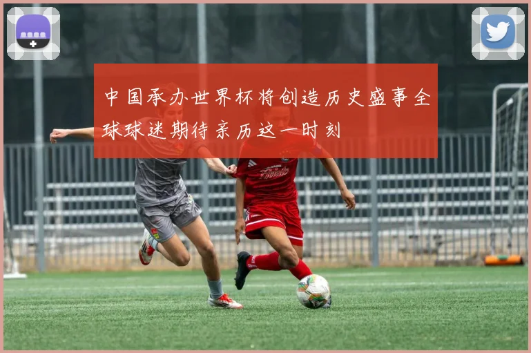 中国承办世界杯将创造历史盛事全球球迷期待亲历这一时刻