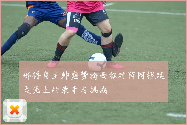 佛得角主帅盛赞梅西称对阵阿根廷是无上的荣幸与挑战