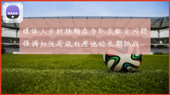 媒体人分析杨瀚森与队友配合问题强调如何有效利用他的长期挑战