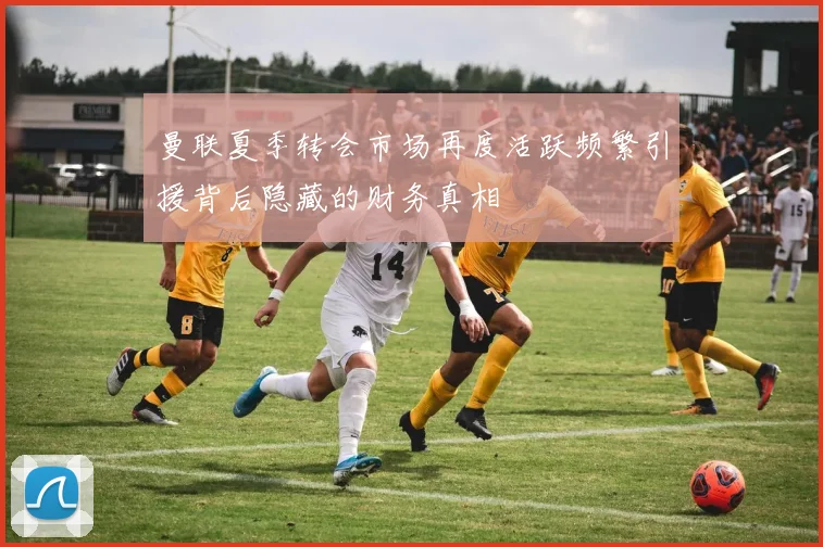 曼联夏季转会市场再度活跃频繁引援背后隐藏的财务真相