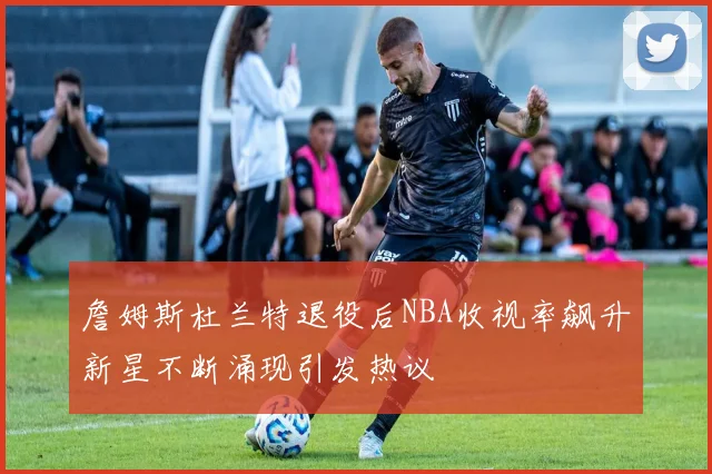 詹姆斯杜兰特退役后NBA收视率飙升新星不断涌现引发热议