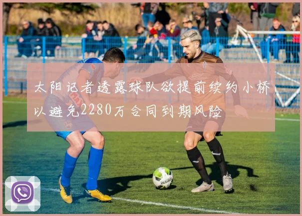 太阳记者透露球队欲提前续约小桥以避免2280万合同到期风险